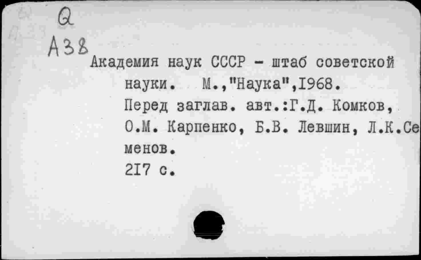 ﻿
Академия наук СССР - штаб советской
науки.	М.,"Наука",1968.
Перед заглав. авт.:Г.Д. Комков, О.М. Карпенко, Б.В. Левшин, Л.К.Се
менов.
217 с.